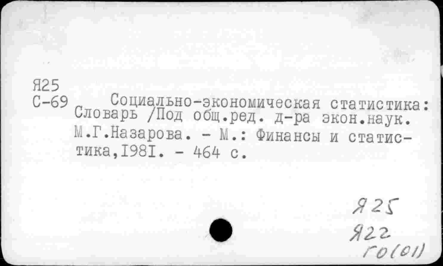 ﻿Я25
С-69 „ Социально-экономическая статистика: словарь /Под общ.ред. д-ра экон.наук, к.Г.Назарова. - М.: Финансы и статистика, 1981. - 464 с.
^2 г
го (с/)